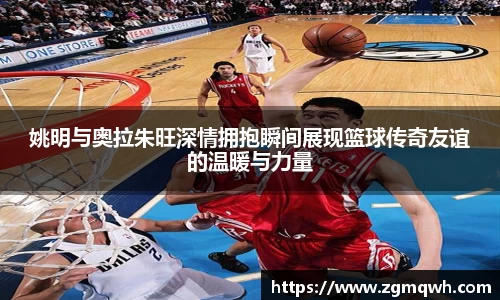 姚明与奥拉朱旺深情拥抱瞬间展现篮球传奇友谊的温暖与力量
