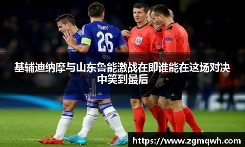 基辅迪纳摩与山东鲁能激战在即谁能在这场对决中笑到最后